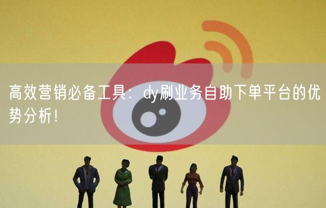 高效营销必备工具：dy刷业务自助下单平台的优势分析！