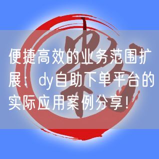 便捷高效的业务范围扩展：dy自助下单平台的实际应用案例分享！