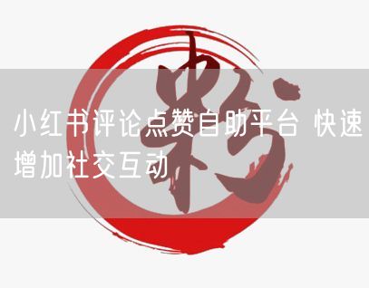 小红书评论点赞自助平台 快速增加社交互动