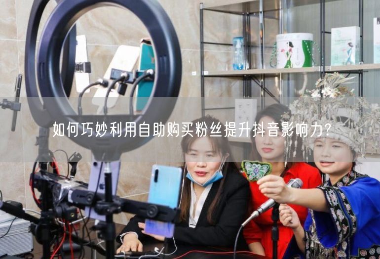 如何巧妙利用自助购买粉丝提升抖音影响力？
