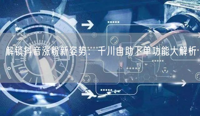 解锁抖音涨粉新姿势：千川自助下单功能大解析。