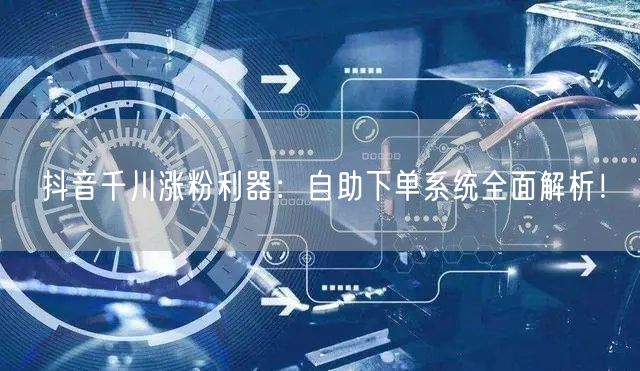 抖音千川涨粉利器：自助下单系统全面解析！