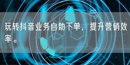 玩转抖音业务自助下单，提升营销效率。